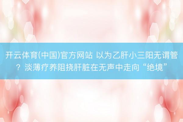 开云体育(中国)官方网站 以为乙肝小三阳无谓管？淡薄疗养阻挠肝脏在无声中走向 “绝境”