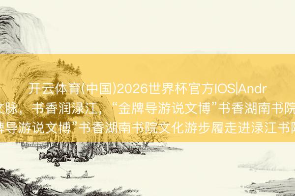开云体育(中国)2026世界杯官方IOS|Android手机app下载 瓷城寻文脉，书香润渌江，“金牌导游说文博”书香湖南书院文化游步履走进渌江书院