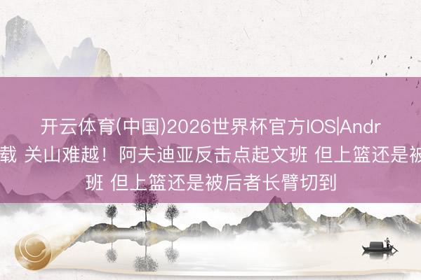开云体育(中国)2026世界杯官方IOS|Android手机app下载 关山难越！阿夫迪亚反击点起文班 但上篮还是被后者长臂切到