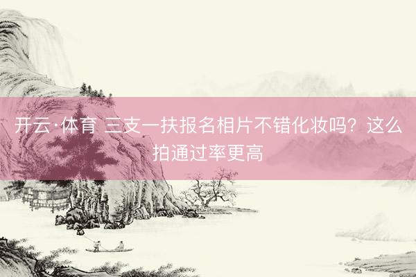开云·体育 三支一扶报名相片不错化妆吗？这么拍通过率更高