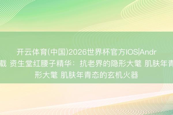 开云体育(中国)2026世界杯官方IOS|Android手机app下载 资生堂红腰子精华：抗老界的隐形大氅 肌肤年青态的玄机火器