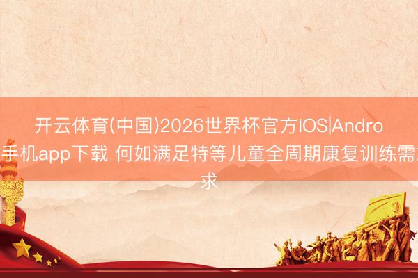 开云体育(中国)2026世界杯官方IOS|Android手机app下载 何如满足特等儿童全周期康复训练需求