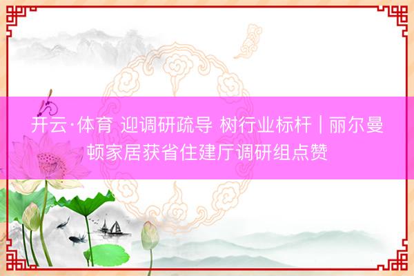 开云·体育 迎调研疏导 树行业标杆 | 丽尔曼顿家居获省住建厅调研组点赞