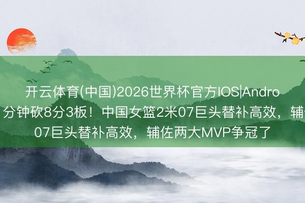 开云体育(中国)2026世界杯官方IOS|Android手机app下载 11分钟砍8分3板！中国女篮2米07巨头替补高效，辅佐两大MVP争冠了