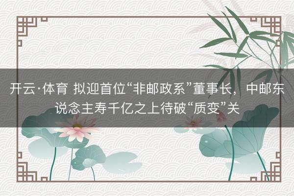 开云·体育 拟迎首位“非邮政系”董事长，中邮东说念主寿千亿之上待破“质变”关