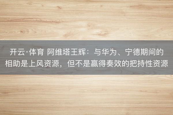 开云·体育 阿维塔王辉：与华为、宁德期间的相助是上风资源，但不是赢得奏效的把持性资源