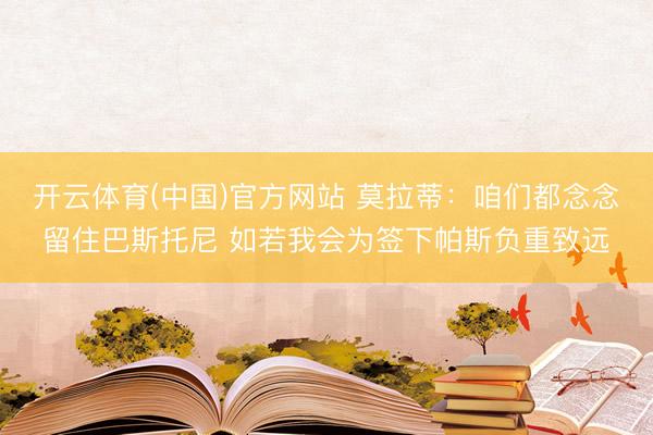 开云体育(中国)官方网站 莫拉蒂：咱们都念念留住巴斯托尼 如若我会为签下帕斯负重致远