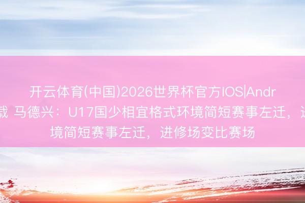 开云体育(中国)2026世界杯官方IOS|Android手机app下载 马德兴：U17国少相宜格式环境简短赛事左迁，进修场变比赛场