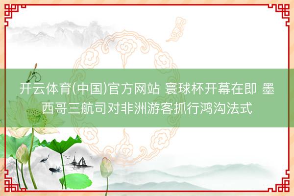 开云体育(中国)官方网站 寰球杯开幕在即 墨西哥三航司对非洲游客抓行鸿沟法式