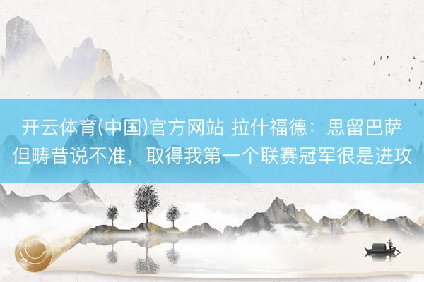 开云体育(中国)官方网站 拉什福德：思留巴萨但畴昔说不准，取得我第一个联赛冠军很是进攻