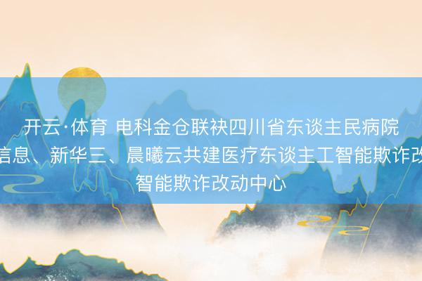 开云·体育 电科金仓联袂四川省东谈主民病院、海光信息、新华三、晨曦云共建医疗东谈主工智能欺诈改动中心
