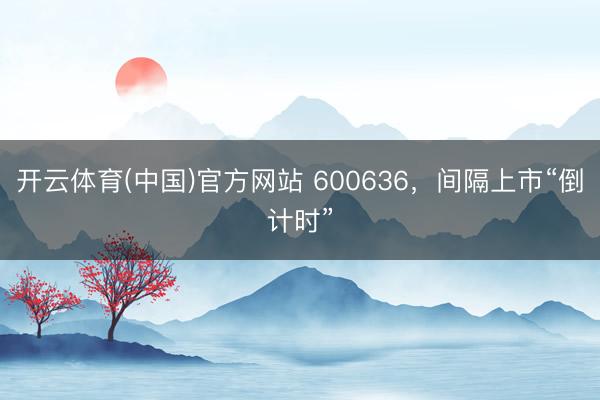 开云体育(中国)官方网站 600636，间隔上市“倒计时”