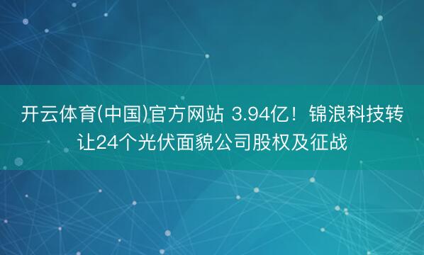 开云体育(中国)官方网站 3.94亿!锦浪科技转让24个光伏面貌公司股权及征战