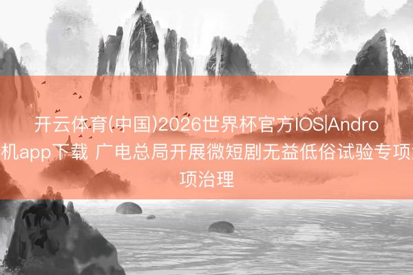 开云体育(中国)2026世界杯官方IOS|Android手机app下载 广电总局开展微短剧无益低俗试验专项治理