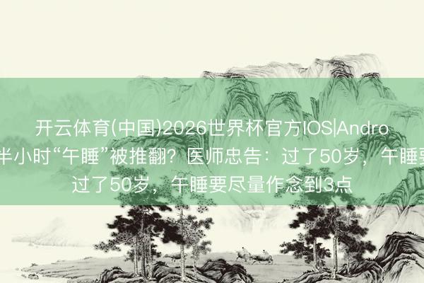 开云体育(中国)2026世界杯官方IOS|Android手机app下载 半小时“午睡”被推翻？医师忠告：过了50岁，午睡要尽量作念到3点