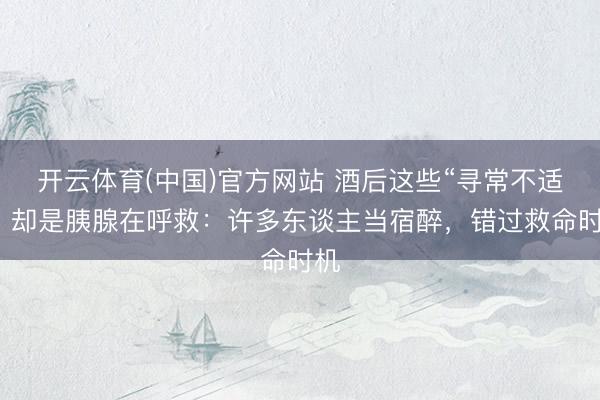 开云体育(中国)官方网站 酒后这些“寻常不适”，却是胰腺在呼救：许多东谈主当宿醉，错过救命时机