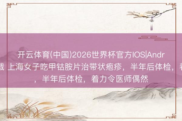 开云体育(中国)2026世界杯官方IOS|Android手机app下载 上海女子吃甲钴胺片治带状疱疹，半年后体检，着力令医师偶然