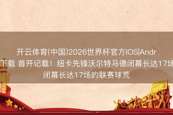 开云体育(中国)2026世界杯官方IOS|Android手机app下载 首开记载！纽卡先锋沃尔特马德闭幕长达17场的联赛球荒