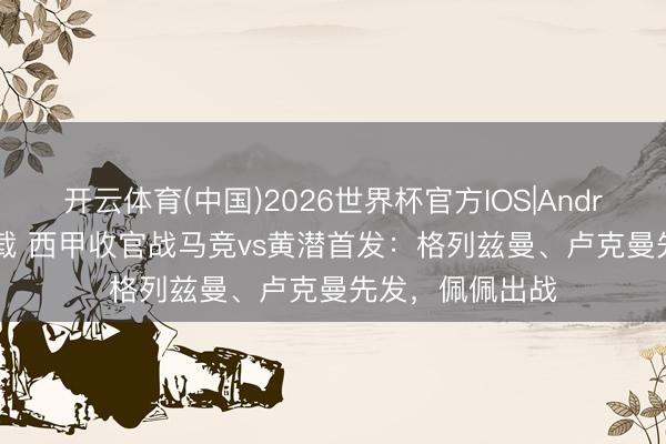 开云体育(中国)2026世界杯官方IOS|Android手机app下载 西甲收官战马竞vs黄潜首发：格列兹曼、卢克曼先发，佩佩出战
