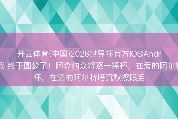 开云体育(中国)2026世界杯官方IOS|Android手机app下载 终于圆梦了！阿森纳众将逐一捧杯，在旁的阿尔特塔沉默擦眼泪