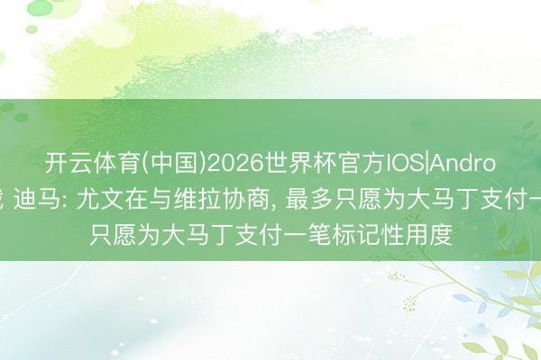 开云体育(中国)2026世界杯官方IOS|Android手机app下载 迪马: 尤文在与维拉协商, 最多只愿为大马丁支付一笔标记性用度