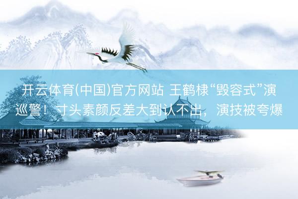 开云体育(中国)官方网站 王鹤棣“毁容式”演巡警！寸头素颜反差大到认不出，演技被夸爆