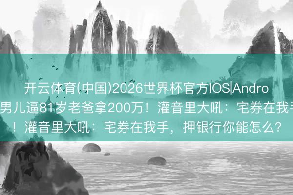 开云体育(中国)2026世界杯官方IOS|Android手机app下载 45岁男儿逼81岁老爸拿200万！灌音里大吼：宅券在我手，押银行你能怎么？