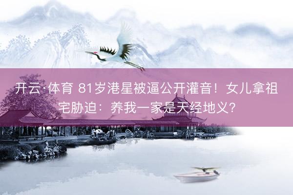 开云·体育 81岁港星被逼公开灌音！女儿拿祖宅胁迫：养我一家是天经地义？