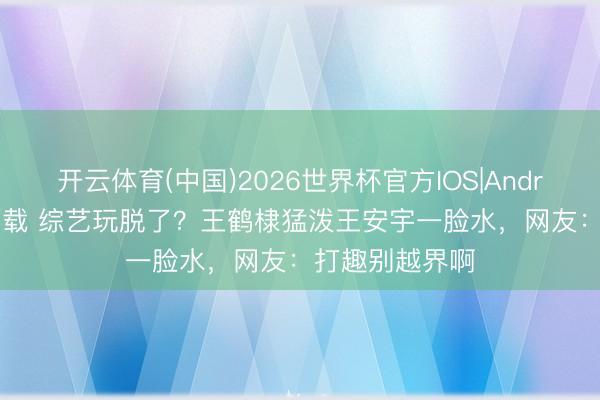 开云体育(中国)2026世界杯官方IOS|Android手机app下载 综艺玩脱了？王鹤棣猛泼王安宇一脸水，网友：打趣别越界啊