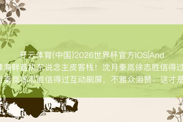 开云体育(中国)2026世界杯官方IOS|Android手机app下载 王鹤棣海畔首执东说念主皮客栈！沈月秦岚徐志胜信得过互动刷屏，不雅众泪赞：这才是生活本味！