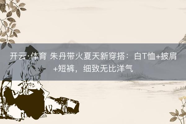 开云·体育 朱丹带火夏天新穿搭：白T恤+披肩+短裤，细致无比洋气