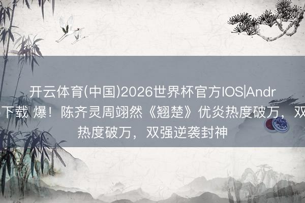 开云体育(中国)2026世界杯官方IOS|Android手机app下载 爆！陈齐灵周翊然《翘楚》优炎热度破万，双强逆袭封神
