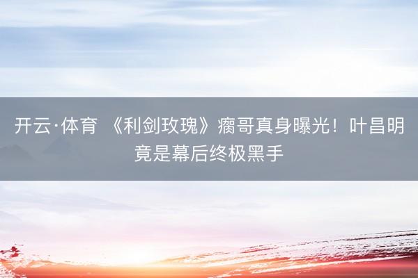 开云·体育 《利剑玫瑰》瘸哥真身曝光！叶昌明竟是幕后终极黑手