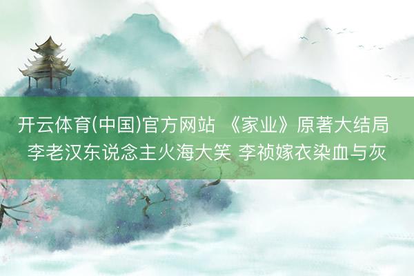 开云体育(中国)官方网站 《家业》原著大结局 李老汉东说念主火海大笑 李祯嫁衣染血与灰