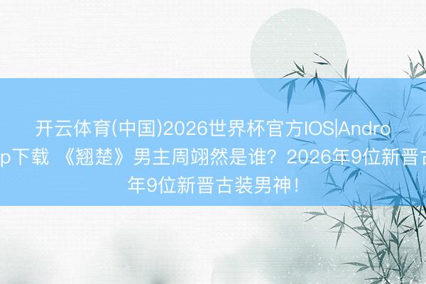 开云体育(中国)2026世界杯官方IOS|Android手机app下载 《翘楚》男主周翊然是谁？2026年9位新晋古装男神！