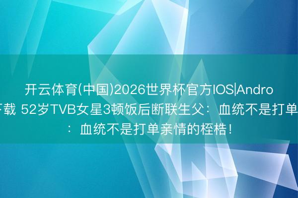 开云体育(中国)2026世界杯官方IOS|Android手机app下载 52岁TVB女星3顿饭后断联生父：血统不是打单亲情的桎梏！