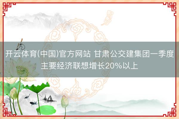 开云体育(中国)官方网站 甘肃公交建集团一季度主要经济联想增长20%以上