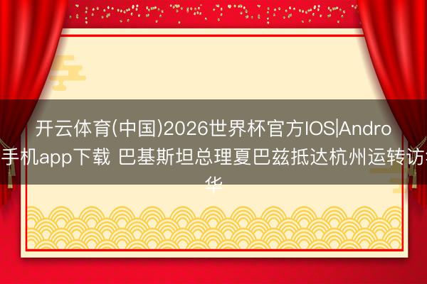 开云体育(中国)2026世界杯官方IOS|Android手机app下载 巴基斯坦总理夏巴兹抵达杭州运转访华