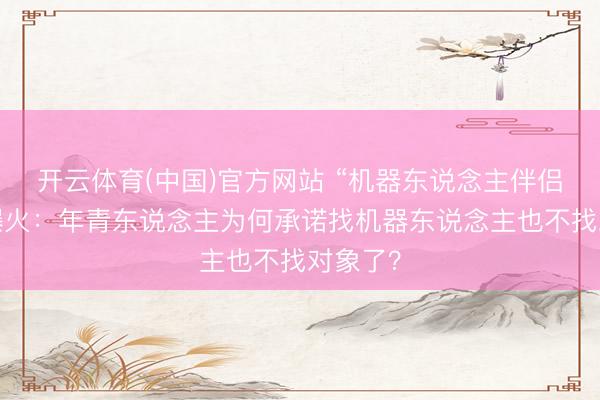 开云体育(中国)官方网站 “机器东说念主伴侣”一刹爆火：年青东说念主为何承诺找机器东说念主也不找对象了？