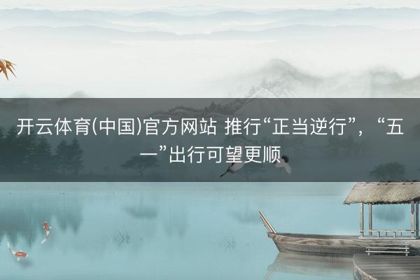 开云体育(中国)官方网站 推行“正当逆行”，“五一”出行可望更顺