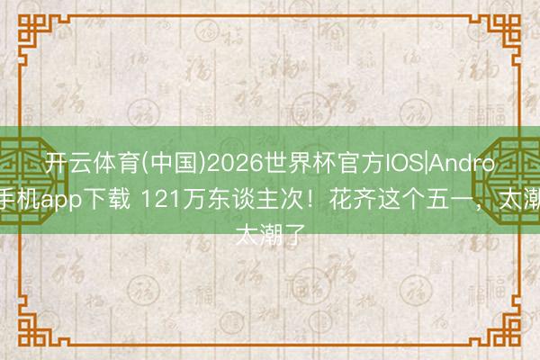 开云体育(中国)2026世界杯官方IOS|Android手机app下载 121万东谈主次!花齐这个五一,太潮了