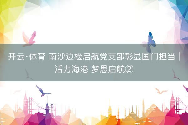 开云·体育 南沙边检启航党支部彰显国门担当｜活力海港 梦思启航②