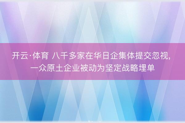 开云·体育 八千多家在华日企集体提交忽视, 一众原土企业被动为坚定战略埋单