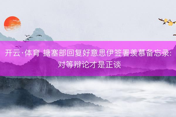 开云·体育 搪塞部回复好意思伊签署羡慕备忘录: 对等辩论才是正谈