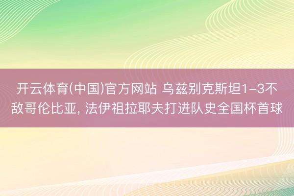 开云体育(中国)官方网站 乌兹别克斯坦1-3不敌哥伦比亚, 法伊祖拉耶夫打进队史全国杯首球