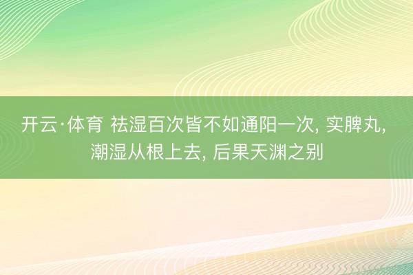 开云·体育 祛湿百次皆不如通阳一次, 实脾丸, 潮湿从根上去, 后果天渊之别