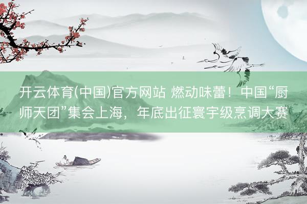 开云体育(中国)官方网站 燃动味蕾!中国“厨师天团”集会上海,年底出征寰宇级烹调大赛
