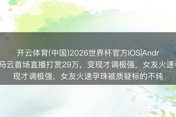 开云体育(中国)2026世界杯官方IOS|Android手机app下载 小马云首场直播打赏29万，变现才调极强，女友火速孕珠被质疑标的不纯