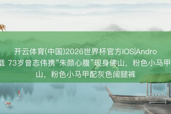 开云体育(中国)2026世界杯官方IOS|Android手机app下载 73岁曾志伟携“朱颜心腹”现身佛山，粉色小马甲配灰色阔腿裤