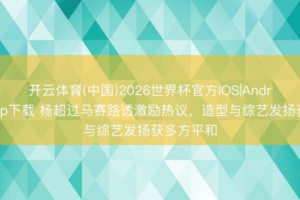 开云体育(中国)2026世界杯官方IOS|Android手机app下载 杨超过马赛路透激励热议,造型与综艺发扬获多方平和